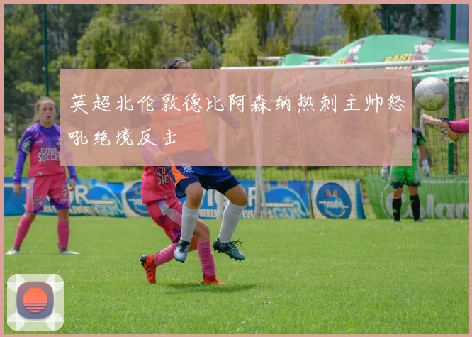 英超北伦敦德比阿森纳热刺主帅怒吼绝境反击