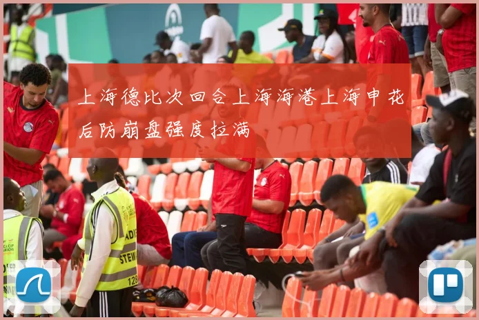 上海德比次回合上海海港上海申花后防崩盘强度拉满