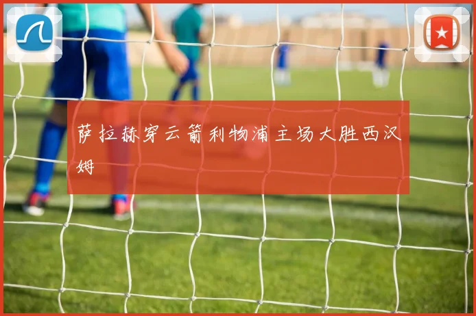 萨拉赫穿云箭利物浦主场大胜西汉姆
