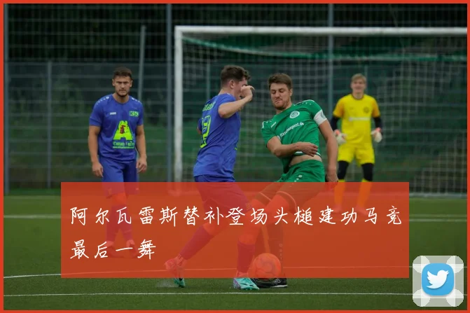 阿尔瓦雷斯替补登场头槌建功马竞最后一舞