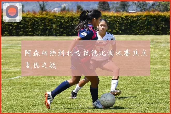 阿森纳热刺北伦敦德比淘汰赛焦点复仇之战