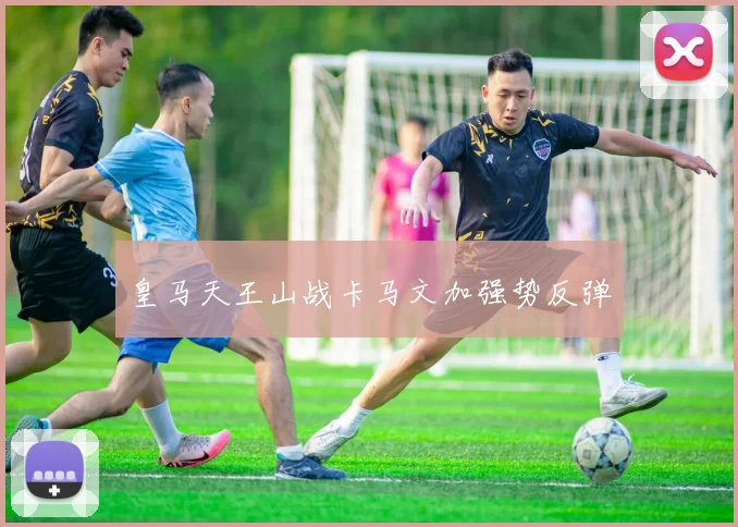 皇马天王山战卡马文加强势反弹