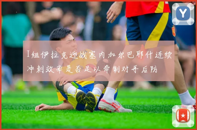 I组伊拉克迎战塞内加尔巴耶什连续冲刺效率是否足以牵制对手后防