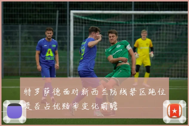 特罗萨德面对新西兰防线禁区跑位是否占优赔率变化前瞻