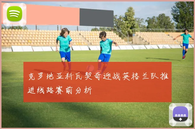 克罗地亚科瓦契奇迎战英格兰队推进线路赛前分析