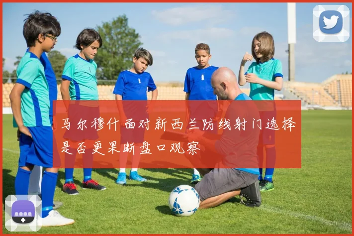 马尔穆什面对新西兰防线射门选择是否更果断盘口观察