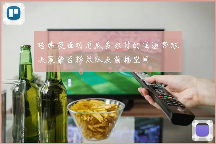 哈弗茨面对厄瓜多尔时的高速带球决策能否释放队友前插空间