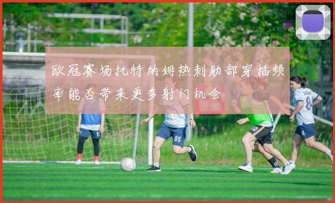 欧冠赛场托特纳姆热刺肋部穿插频率能否带来更多射门机会