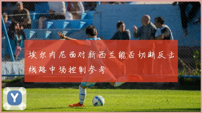 埃尔内尼面对新西兰能否切断反击线路中场控制参考
