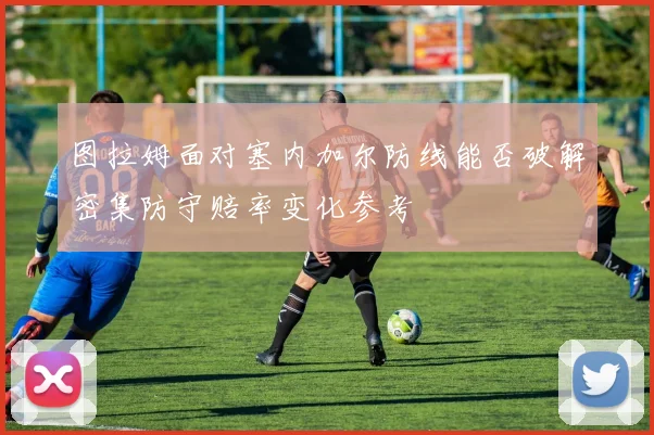 图拉姆面对塞内加尔防线能否破解密集防守赔率变化参考