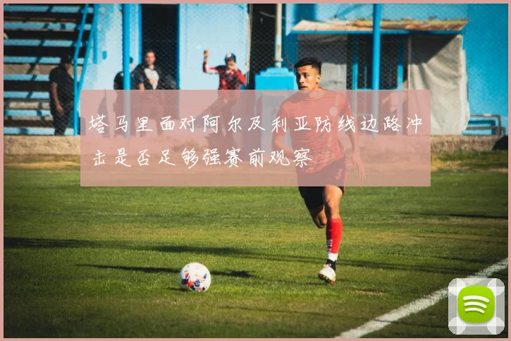 塔马里面对阿尔及利亚防线边路冲击是否足够强赛前观察