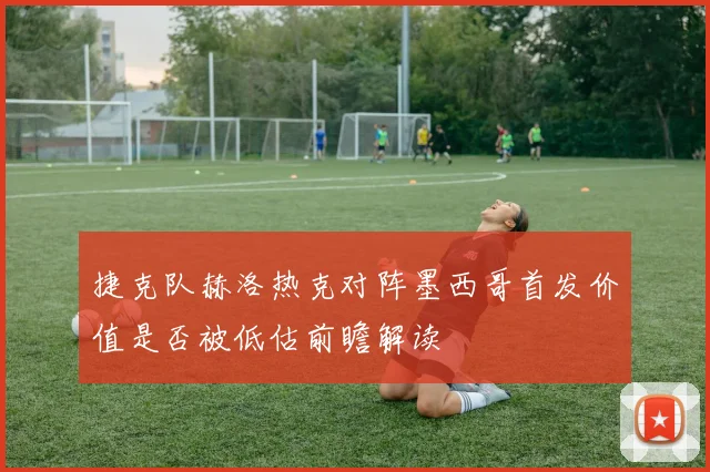 捷克队赫洛热克对阵墨西哥首发价值是否被低估前瞻解读