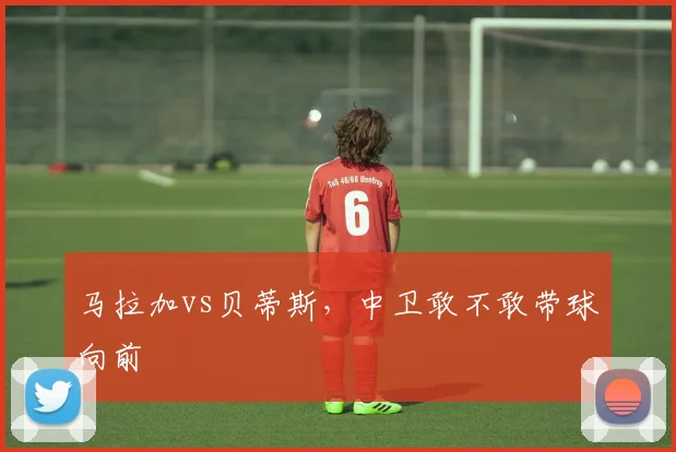 马拉加vs贝蒂斯，中卫敢不敢带球向前