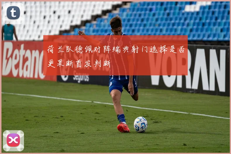 荷兰队德佩对阵瑞典射门选择是否更果断首发判断
