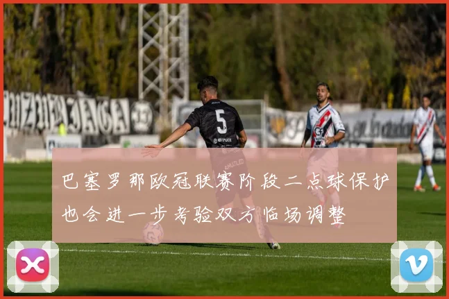 巴塞罗那欧冠联赛阶段二点球保护也会进一步考验双方临场调整