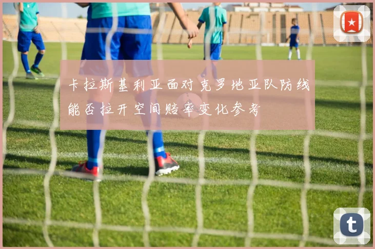 卡拉斯基利亚面对克罗地亚队防线能否拉开空间赔率变化参考
