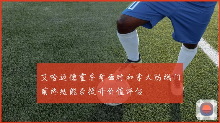 艾哈迈德霍季奇面对加拿大防线门前终结能否提升价值评估