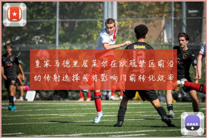 皇家马德里居莱尔在欧冠禁区前沿的传射选择或将影响门前转化效率