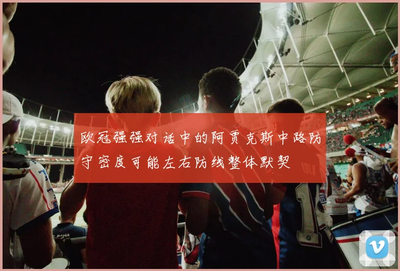 欧冠强强对话中的阿贾克斯中路防守密度可能左右防线整体默契