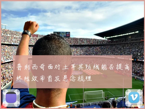 普利西奇面对土耳其防线能否提高终结效率首发悬念梳理