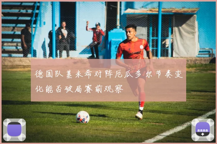 德国队基米希对阵厄瓜多尔节奏变化能否破局赛前观察