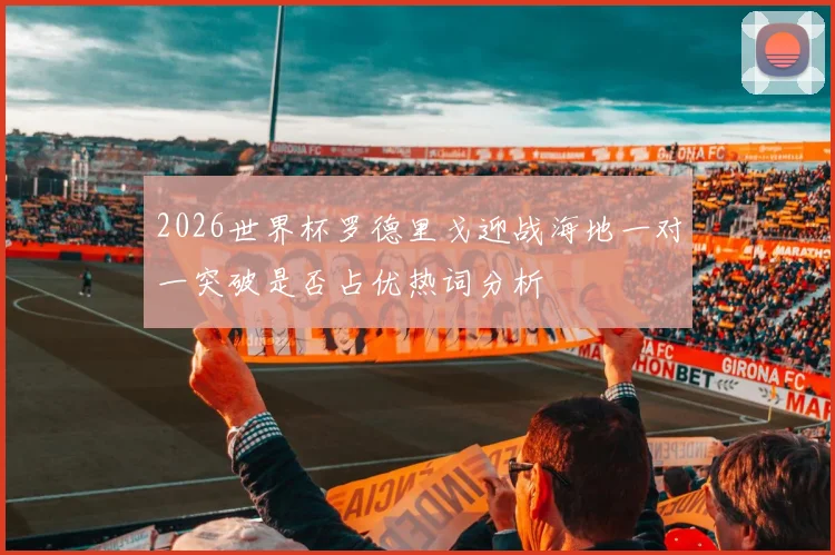 2026世界杯罗德里戈迎战海地一对一突破是否占优热词分析