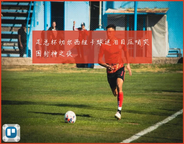 足总杯切尔西纽卡球迷泪目压哨突围封神之夜