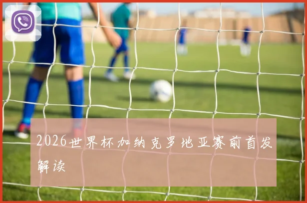 2026世界杯加纳克罗地亚赛前首发解读