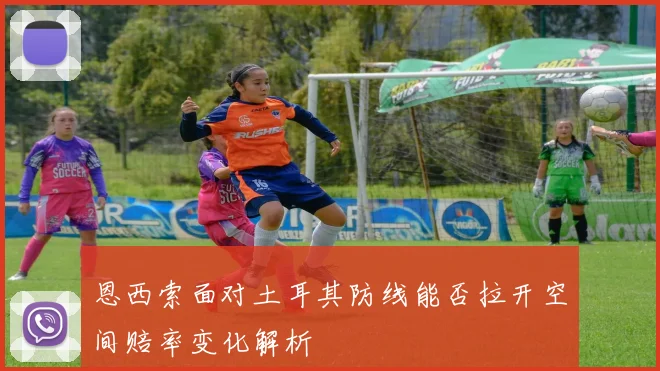 恩西索面对土耳其防线能否拉开空间赔率变化解析