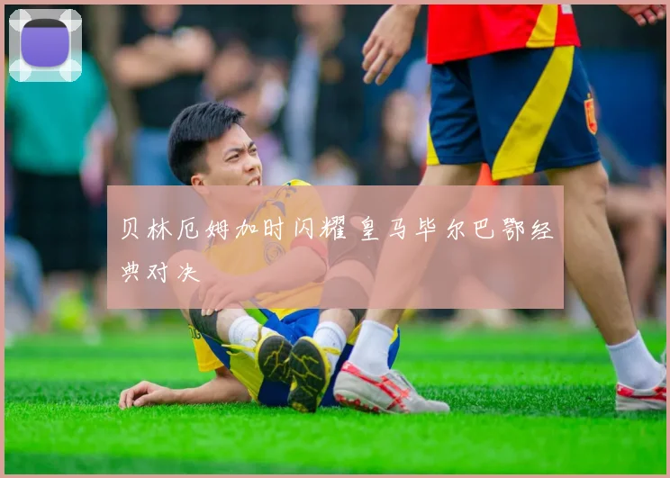 贝林厄姆加时闪耀 皇马毕尔巴鄂经典对决