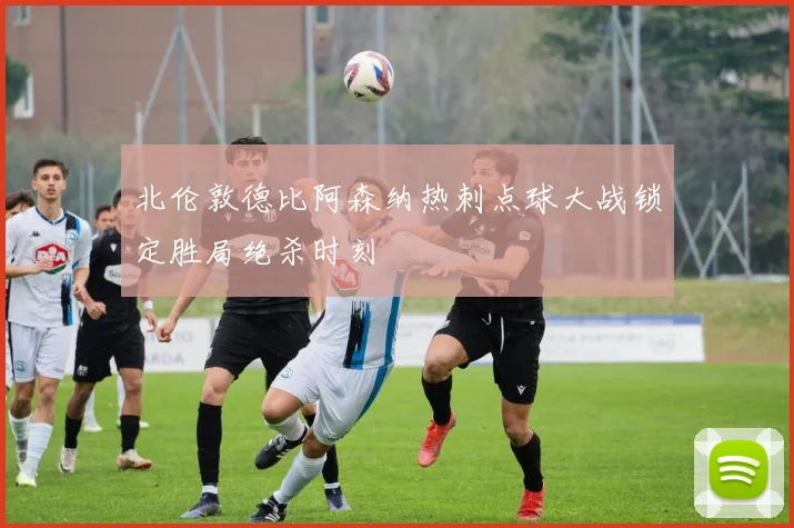 北伦敦德比阿森纳热刺点球大战锁定胜局绝杀时刻